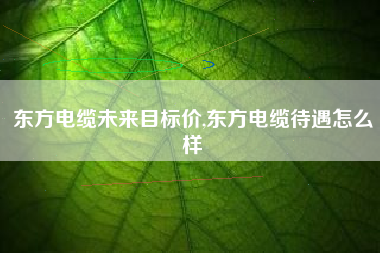东方电缆未来目标价,东方电缆待遇怎么样