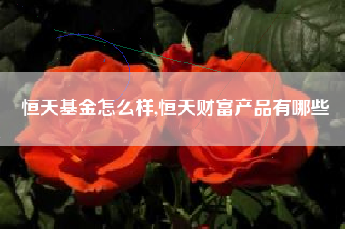 恒天基金怎么样,恒天财富产品有哪些