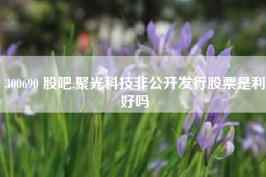 300690 股吧,聚光科技非公开发行股票是利好吗