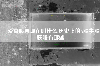 三爱富股票现在叫什么,历史上的A股牛股妖股有哪些
