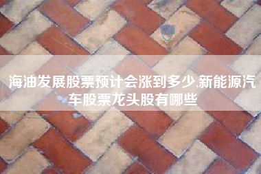 海油发展股票预计会涨到多少,新能源汽车股票龙头股有哪些