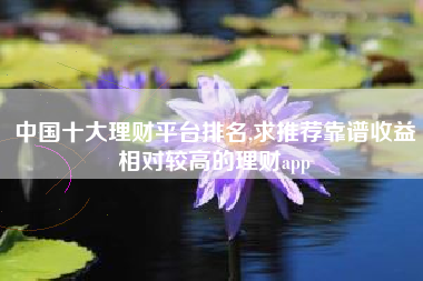 中国十大理财平台排名,求推荐靠谱收益相对较高的理财app