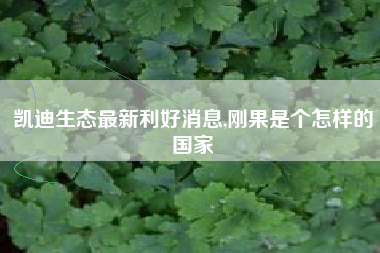 凯迪生态最新利好消息,刚果是个怎样的国家