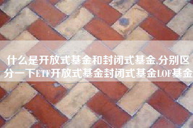 什么是开放式基金和封闭式基金,分别区分一下ETF开放式基金封闭式基金LOF基金
