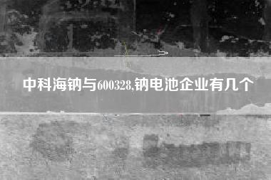 中科海钠与600328,钠电池企业有几个