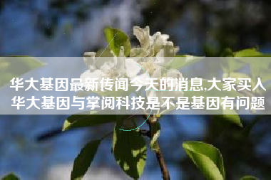 华大基因最新传闻今天的消息,大家买入华大基因与掌阅科技是不是基因有问题