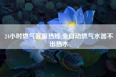 24小时燃气客服热线,全自动燃气水器不出热水