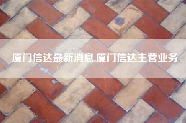 厦门信达最新消息,厦门信达主营业务
