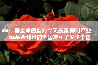 050009基金净值查询今天最新,博时产业008866基金到目前全国发卖了多少个亿