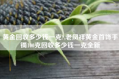 黄金回收多少钱一克?,老凤祥黄金首饰手镯100克回收多少钱一克全新