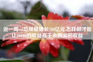 近一周etf总规模增长780亿元,怎样做才能让80000的收益高于余额宝的收益
