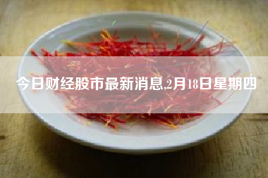 今日财经股市最新消息,2月18日星期四