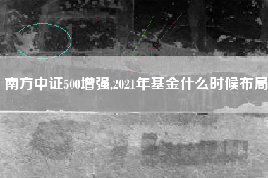 南方中证500增强,2021年基金什么时候布局
