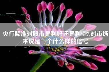央行降准对股市是利好还是利空?,对市场来说是一个什么样的信号