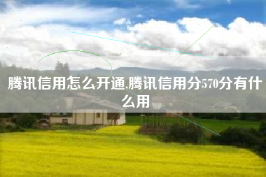 腾讯信用怎么开通,腾讯信用分570分有什么用