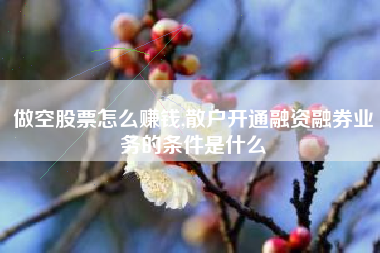 做空股票怎么赚钱,散户开通融资融券业务的条件是什么