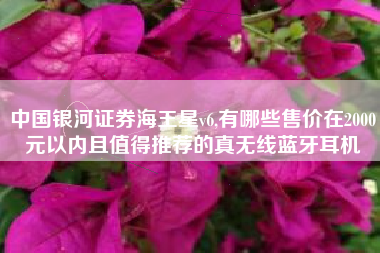 中国银河证券海王星v6,有哪些售价在2000元以内且值得推荐的真无线蓝牙耳机