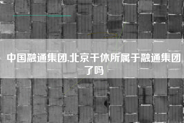 中国融通集团,北京干休所属于融通集团了吗