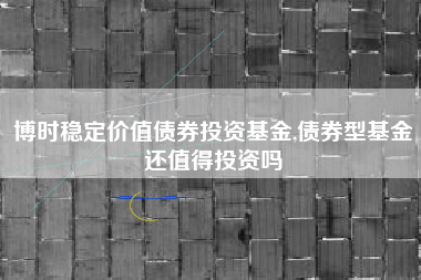 博时稳定价值债券投资基金,债券型基金还值得投资吗