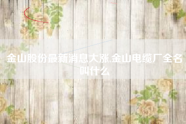金山股份最新消息大涨,金山电缆厂全名叫什么