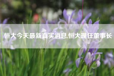 恒大今天最新真实消息,恒大现任董事长