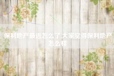 保利地产最近怎么了,大家觉得保利地产怎么样