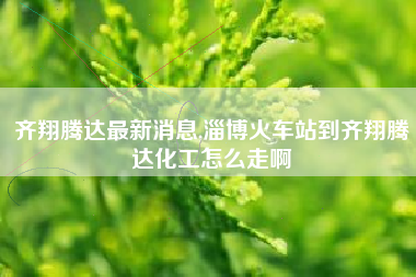 齐翔腾达最新消息,淄博火车站到齐翔腾达化工怎么走啊