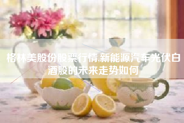 格林美股份股票行情,新能源汽车光伏白酒股的未来走势如何