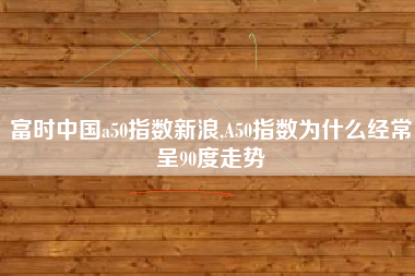 富时中国a50指数新浪,A50指数为什么经常呈90度走势