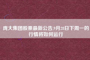 庞大集团股票最新公告,9月28日下周一的行情将如何运行