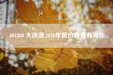 601880 大连港,2018年低价股票有哪些