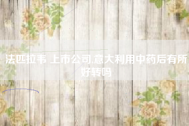 法匹拉韦 上市公司,意大利用中药后有所好转吗