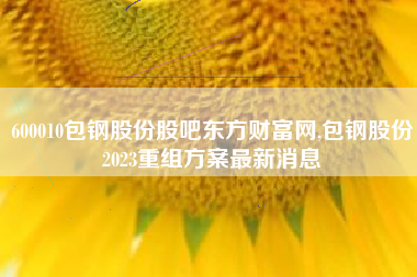 600010包钢股份股吧东方财富网,包钢股份2023重组方案最新消息