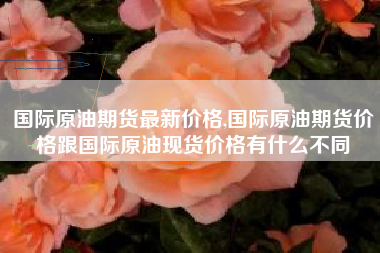 国际原油期货最新价格,国际原油期货价格跟国际原油现货价格有什么不同
