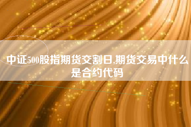 中证500股指期货交割日,期货交易中什么是合约代码