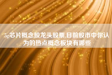 5g芯片概念股龙头股票,目前股市中你认为的热点概念板块有哪些