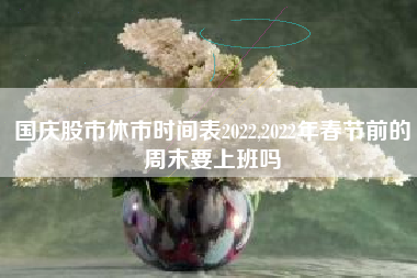 国庆股市休市时间表2022,2022年春节前的周末要上班吗