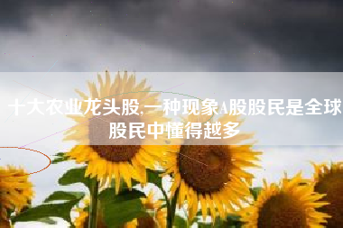 十大农业龙头股,一种现象A股股民是全球股民中懂得越多