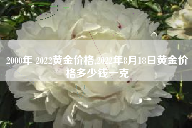 2000年 2022黄金价格,2022年8月18日黄金价格多少钱一克