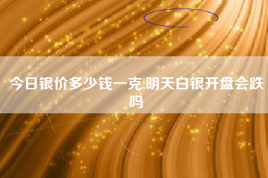 今日银价多少钱一克,明天白银开盘会跌吗