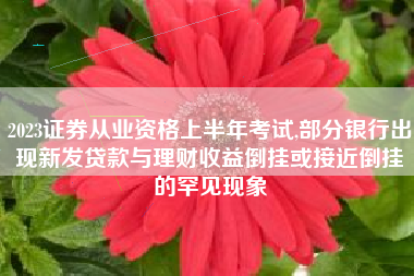 2023证券从业资格上半年考试,部分银行出现新发贷款与理财收益倒挂或接近倒挂的罕见现象