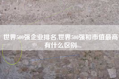 世界500强企业排名,世界500强和市值最高有什么区别