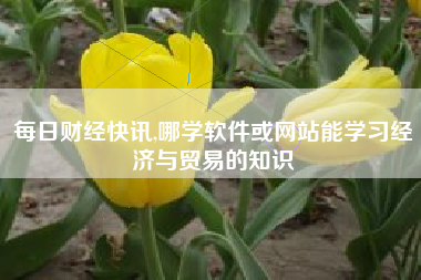 每日财经快讯,哪学软件或网站能学习经济与贸易的知识