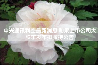 中兴通讯利空最新消息,如果上市公司大股东发布拟减持公告