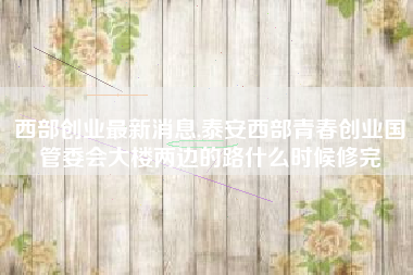 西部创业最新消息,泰安西部青春创业国管委会大楼两边的路什么时候修完