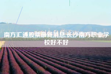 南方汇通股票最新消息,长沙南方职业学校好不好