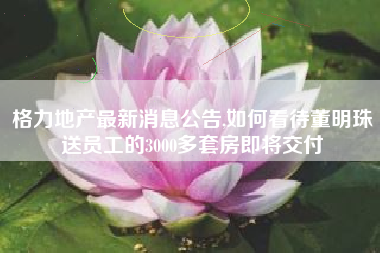 格力地产最新消息公告,如何看待董明珠送员工的3000多套房即将交付