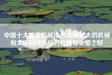 中国十大重型机械排名,中国矿大的机械和太原科技大学的机械专业那个好