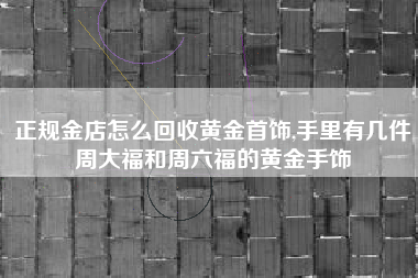 正规金店怎么回收黄金首饰,手里有几件周大福和周六福的黄金手饰