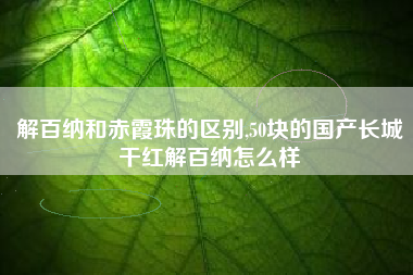 详细阅读:解百纳和赤霞珠的区别,50块的国产长城干红解百纳怎么样 解百纳和赤霞珠的区别,50块的国产长城干红解百纳怎么样